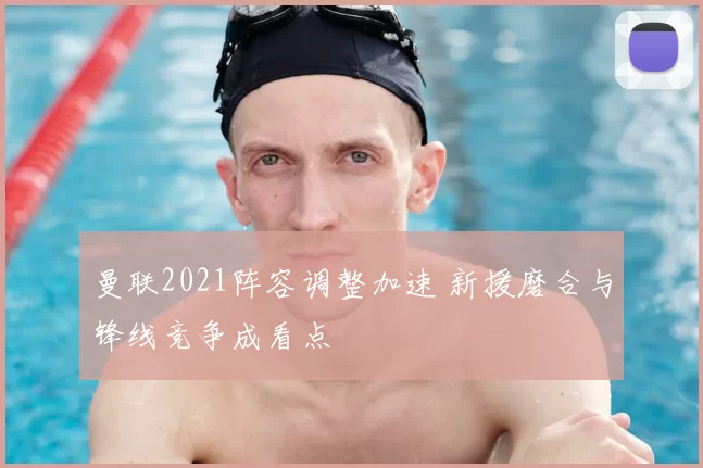 曼联2021阵容调整加速 新援磨合与锋线竞争成看点