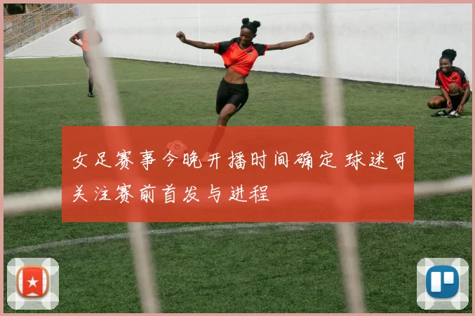 女足赛事今晚开播时间确定 球迷可关注赛前首发与进程