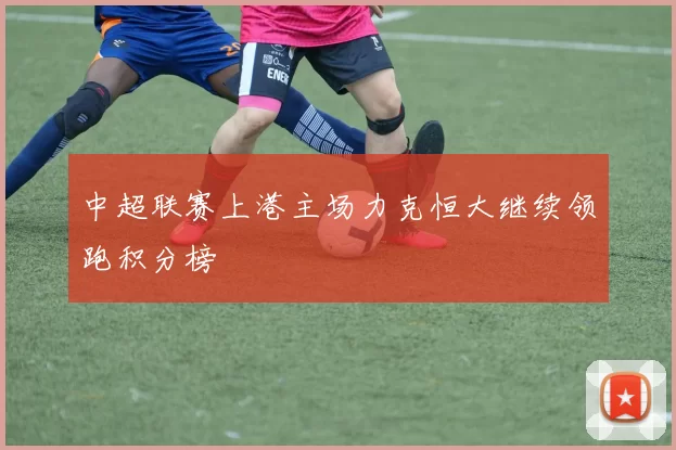 中超联赛上港主场力克恒大继续领跑积分榜