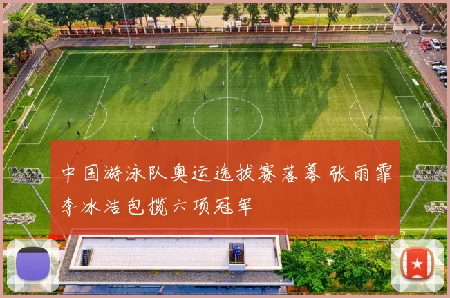 中国游泳队奥运选拔赛落幕 张雨霏李冰洁包揽六项冠军
