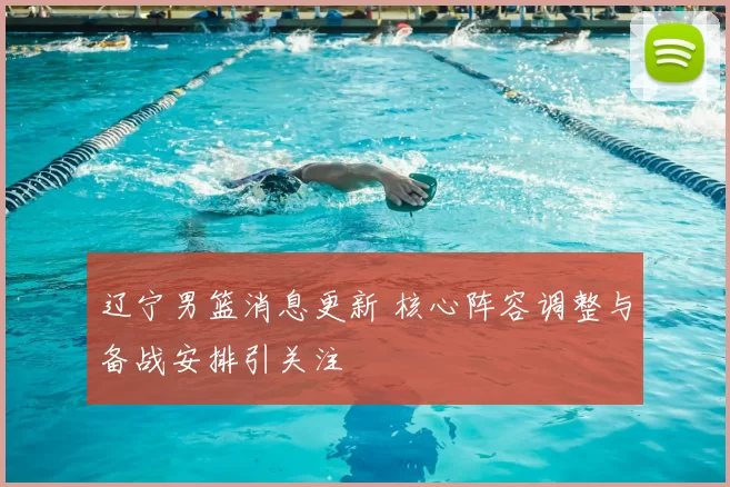 辽宁男篮消息更新 核心阵容调整与备战安排引关注