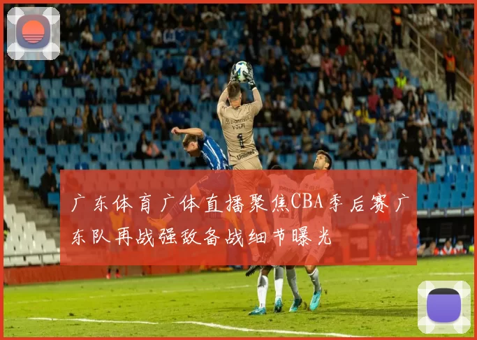 广东体育广体直播聚焦CBA季后赛广东队再战强敌备战细节曝光
