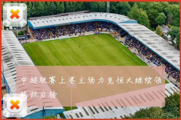中超联赛上港主场力克恒大继续领跑积分榜