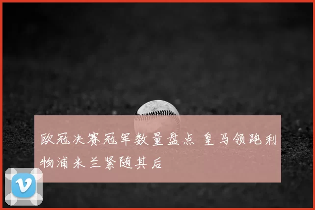欧冠决赛冠军数量盘点 皇马领跑利物浦米兰紧随其后