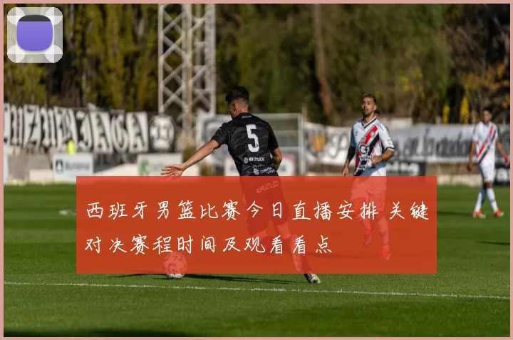 西班牙男篮比赛今日直播安排 关键对决赛程时间及观看看点