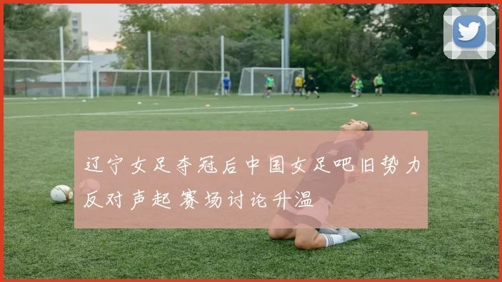 辽宁女足夺冠后中国女足吧旧势力反对声起 赛场讨论升温