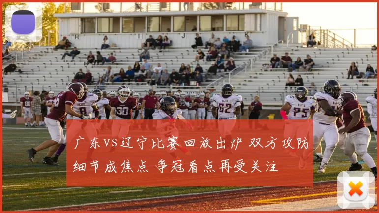 广东vs辽宁比赛回放出炉 双方攻防细节成焦点 争冠看点再受关注