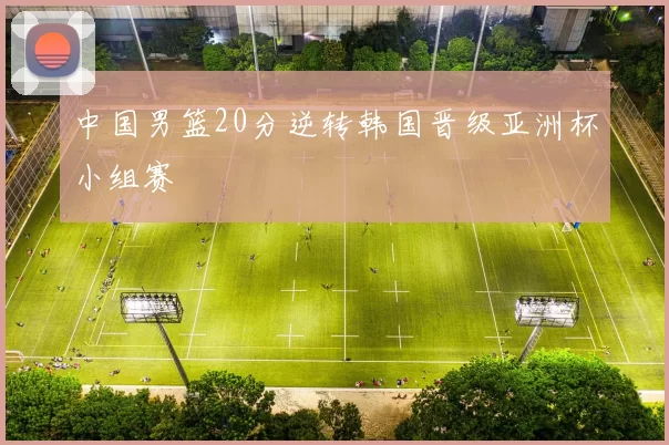 中国男篮20分逆转韩国晋级亚洲杯小组赛