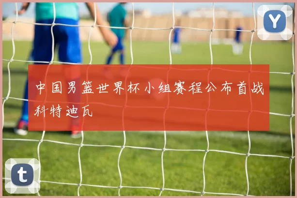 中国男篮世界杯小组赛程公布首战科特迪瓦