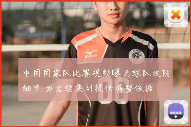 中国国家队比赛视频曝光球队攻防细节 为后续集训提供调整依据