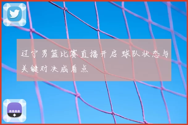 辽宁男篮比赛直播开启 球队状态与关键对决成看点