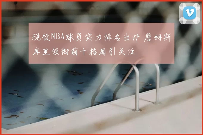 现役NBA球员实力排名出炉 詹姆斯库里领衔前十格局引关注
