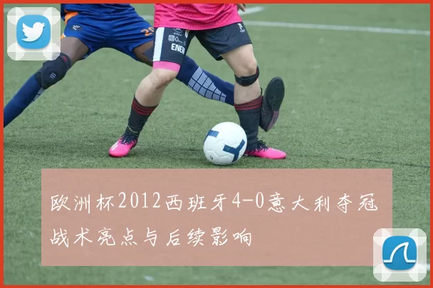 欧洲杯2012西班牙4-0意大利夺冠 战术亮点与后续影响