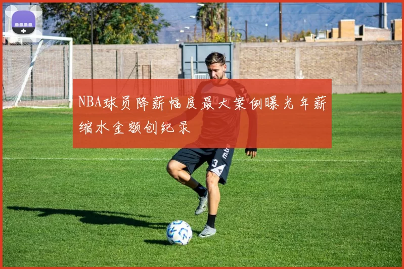 NBA球员降薪幅度最大案例曝光年薪缩水金额创纪录