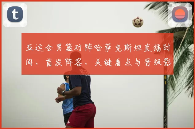 亚运会男篮对阵哈萨克斯坦直播时间、首发阵容、关键看点与晋级影响