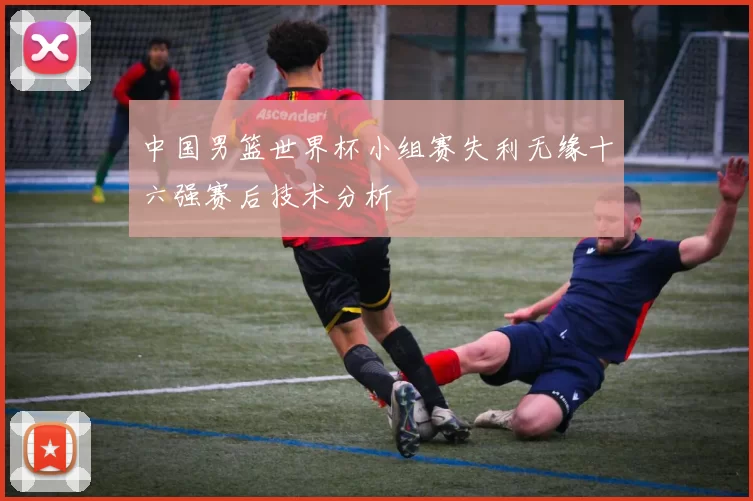 中国男篮世界杯小组赛失利无缘十六强赛后技术分析