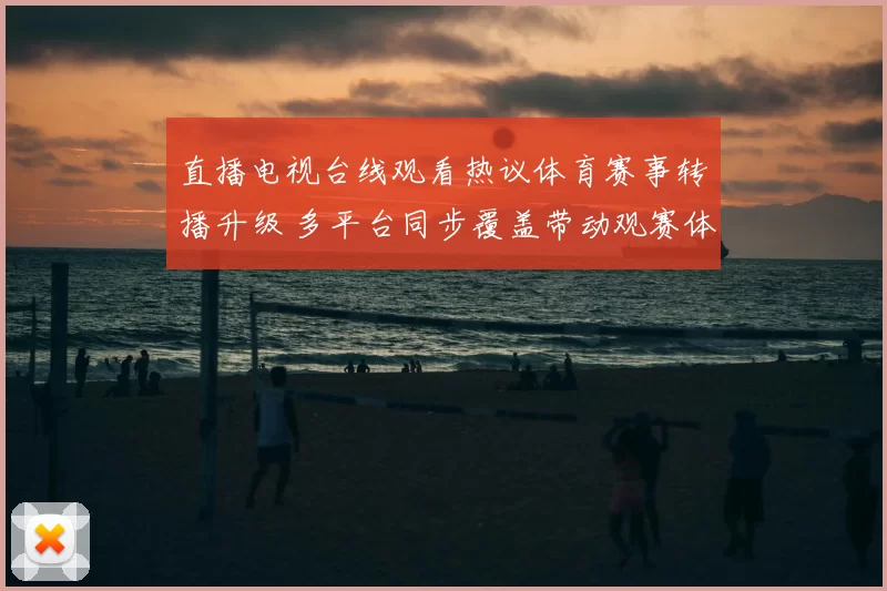 直播电视台线观看热议体育赛事转播升级 多平台同步覆盖带动观赛体验提升