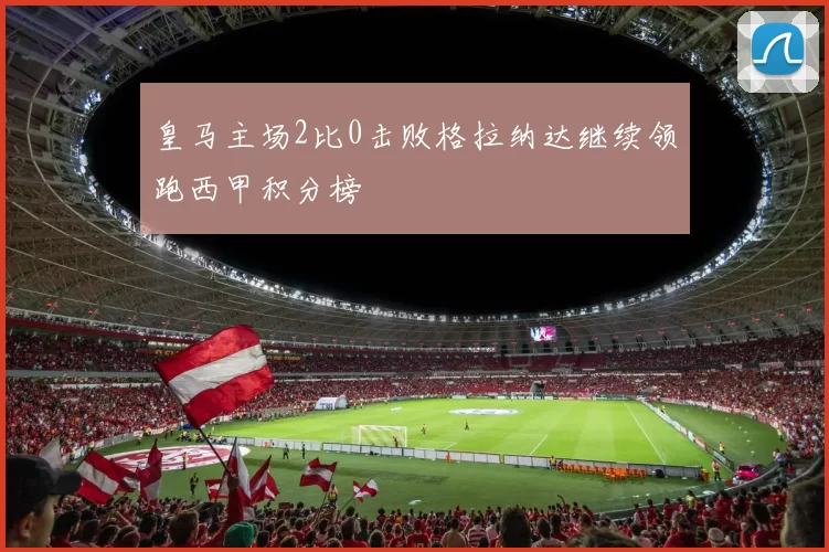 皇马主场2比0击败格拉纳达继续领跑西甲积分榜