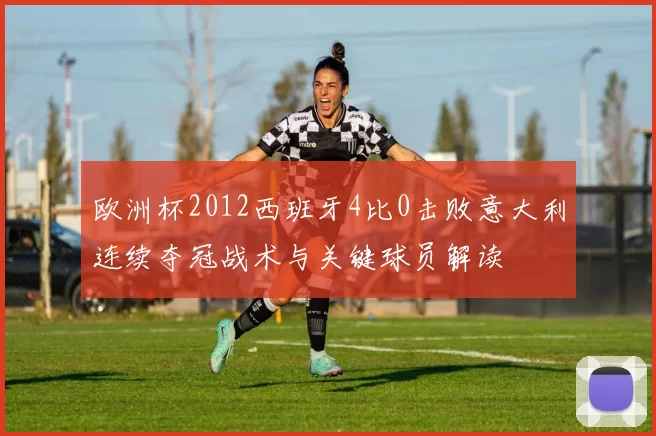 欧洲杯2012西班牙4比0击败意大利连续夺冠战术与关键球员解读