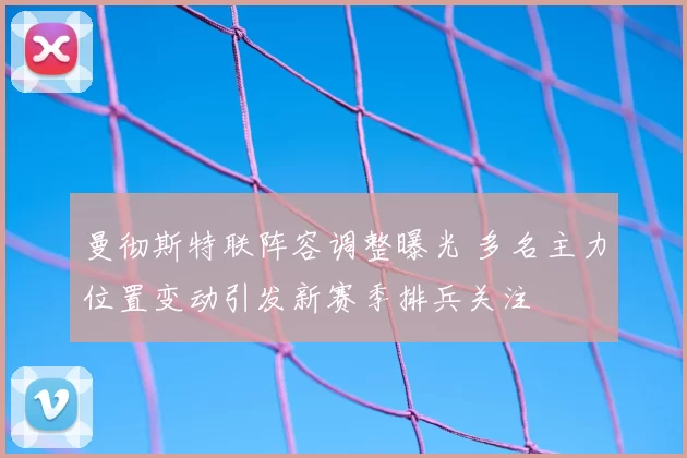 曼彻斯特联阵容调整曝光 多名主力位置变动引发新赛季排兵关注