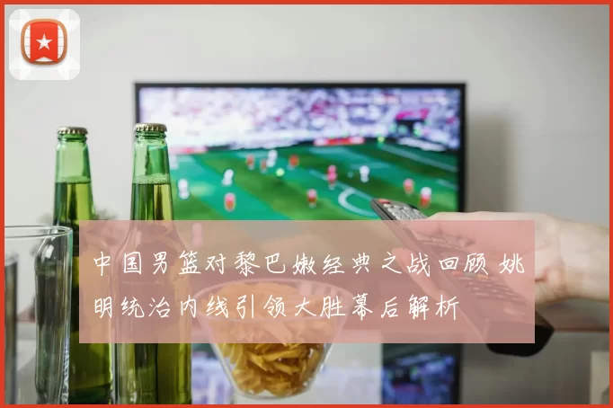 中国男篮对黎巴嫩经典之战回顾 姚明统治内线引领大胜幕后解析