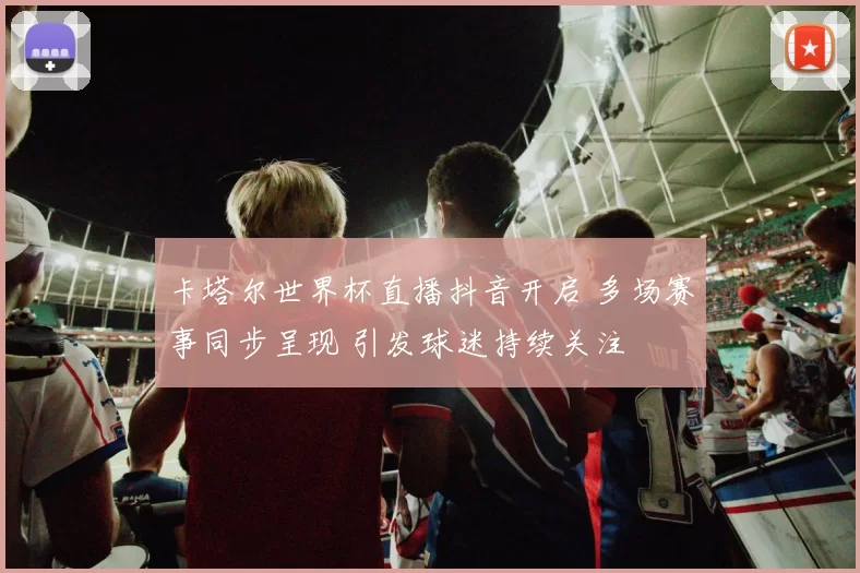 卡塔尔世界杯直播抖音开启 多场赛事同步呈现 引发球迷持续关注