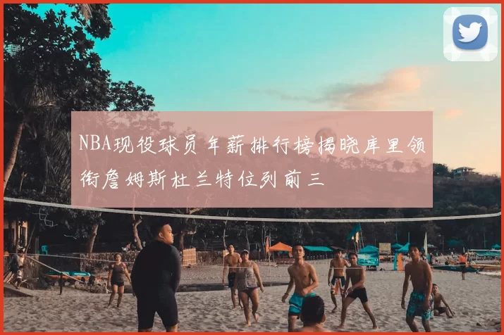 NBA现役球员年薪排行榜揭晓库里领衔詹姆斯杜兰特位列前三