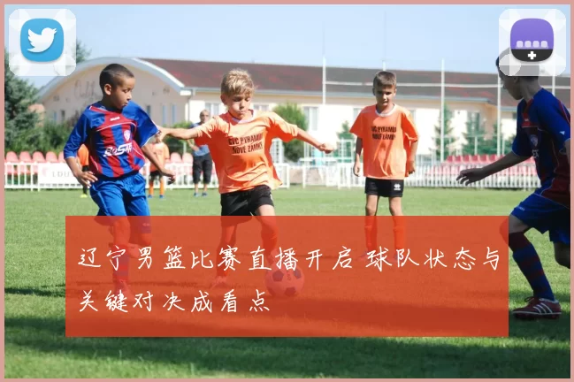 辽宁男篮比赛直播开启 球队状态与关键对决成看点