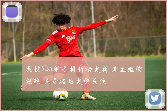 现役NBA射手排行榜更新 库里继续领跑 竞争格局更受关注