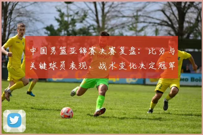 中国男篮亚锦赛决赛复盘：比分与关键球员表现、战术变化决定冠军归属