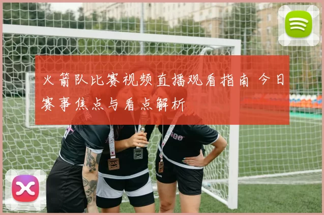 火箭队比赛视频直播观看指南 今日赛事焦点与看点解析