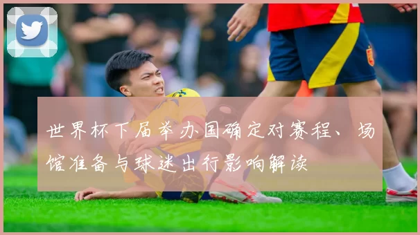 世界杯下届举办国确定对赛程、场馆准备与球迷出行影响解读