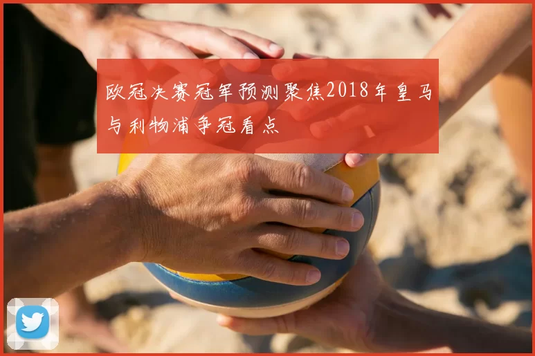 欧冠决赛冠军预测聚焦2018年皇马与利物浦争冠看点