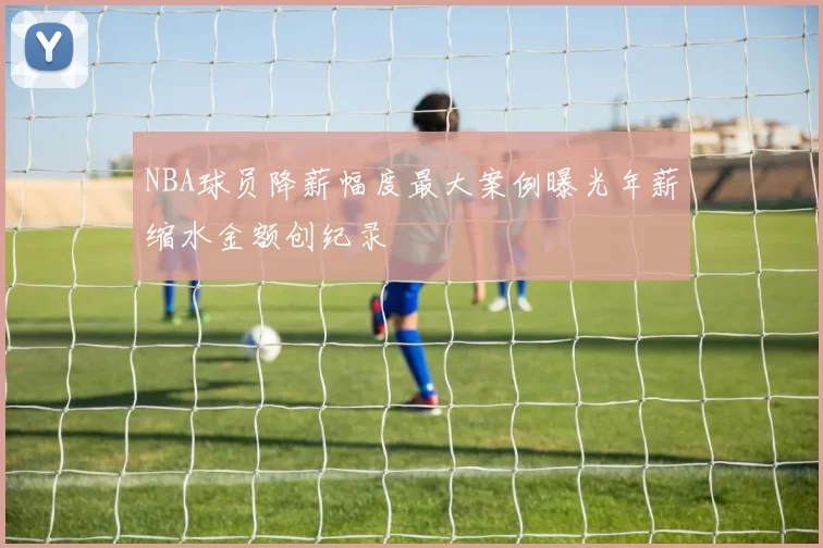 NBA球员降薪幅度最大案例曝光年薪缩水金额创纪录