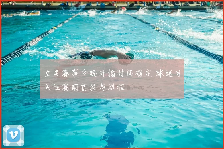 女足赛事今晚开播时间确定 球迷可关注赛前首发与进程
