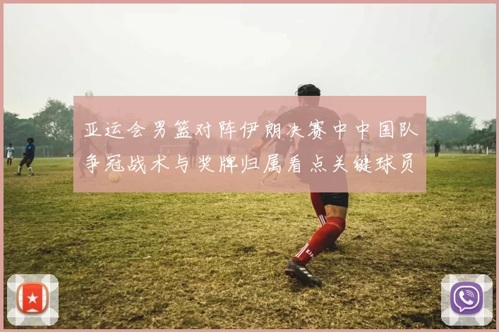 亚运会男篮对阵伊朗决赛中中国队争冠战术与奖牌归属看点关键球员表现