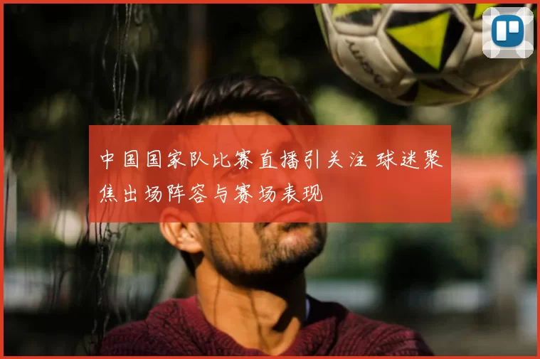 中国国家队比赛直播引关注 球迷聚焦出场阵容与赛场表现