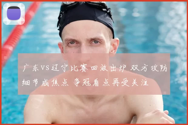 广东vs辽宁比赛回放出炉 双方攻防细节成焦点 争冠看点再受关注