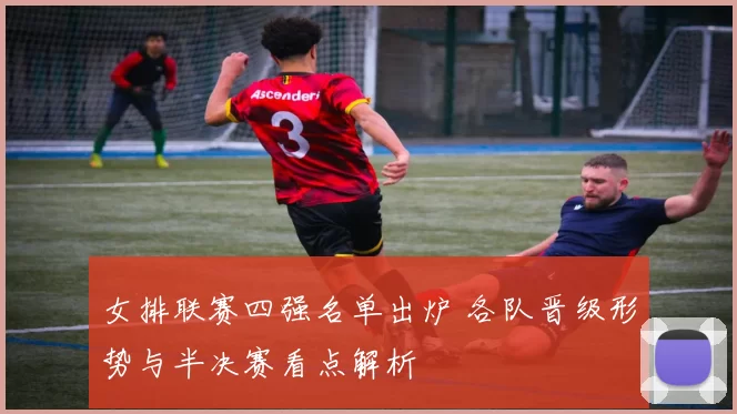女排联赛四强名单出炉 各队晋级形势与半决赛看点解析