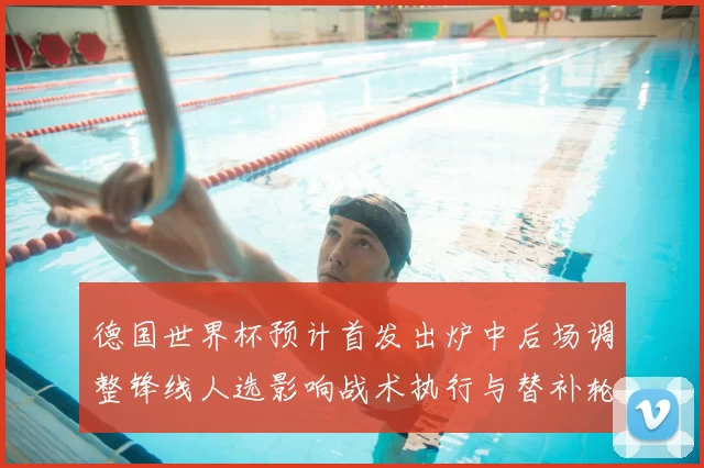 德国世界杯预计首发出炉中后场调整锋线人选影响战术执行与替补轮换