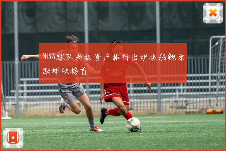 NBA球队老板资产排行出炉快船鲍尔默蝉联榜首