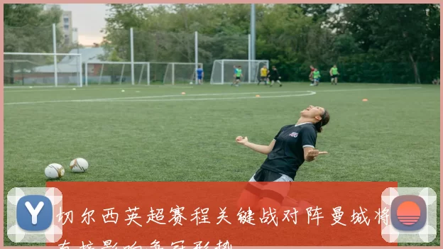 切尔西英超赛程关键战对阵曼城将直接影响争冠形势