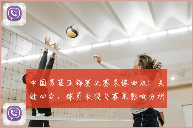 中国男篮亚锦赛决赛录像回放：关键回合、球员表现与赛果影响分析