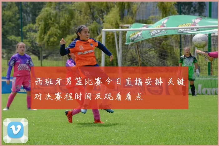 西班牙男篮比赛今日直播安排 关键对决赛程时间及观看看点