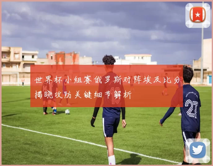 世界杯小组赛俄罗斯对阵埃及比分揭晓攻防关键细节解析