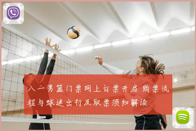 八一男篮门票网上订票开启 购票流程与球迷出行及取票须知解读