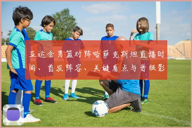 亚运会男篮对阵哈萨克斯坦直播时间、首发阵容、关键看点与晋级影响