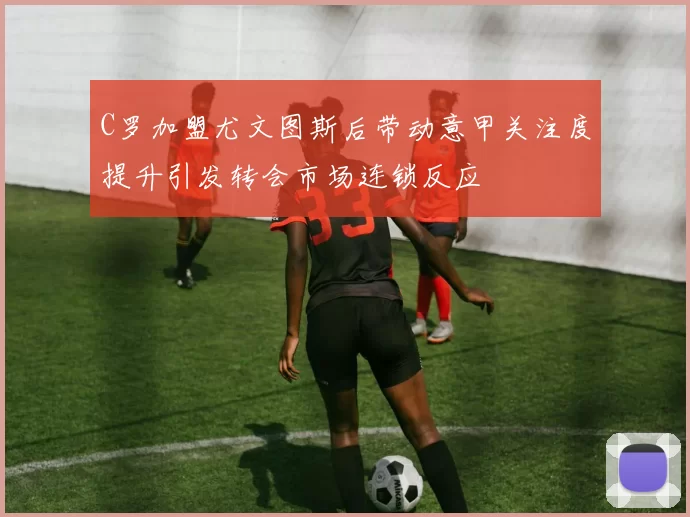 C罗加盟尤文图斯后带动意甲关注度提升引发转会市场连锁反应