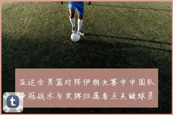 亚运会男篮对阵伊朗决赛中中国队争冠战术与奖牌归属看点关键球员表现