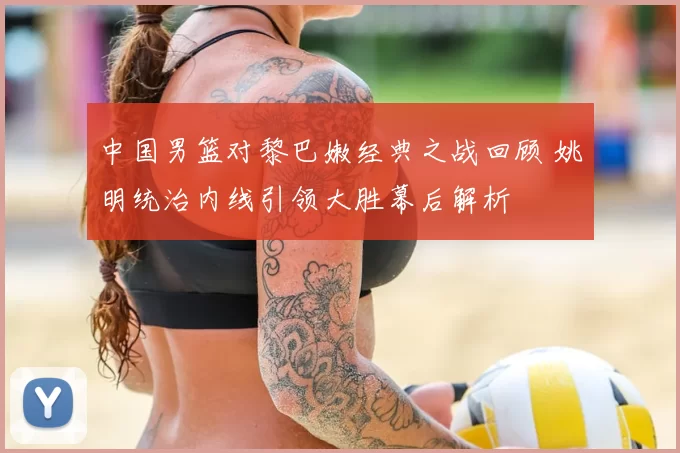 中国男篮对黎巴嫩经典之战回顾 姚明统治内线引领大胜幕后解析